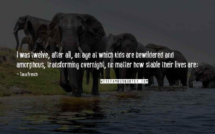 Tana French Quotes: I was twelve, after all, an age at which kids are bewildered and amorphous, transforming overnight, no matter how stable their lives are;