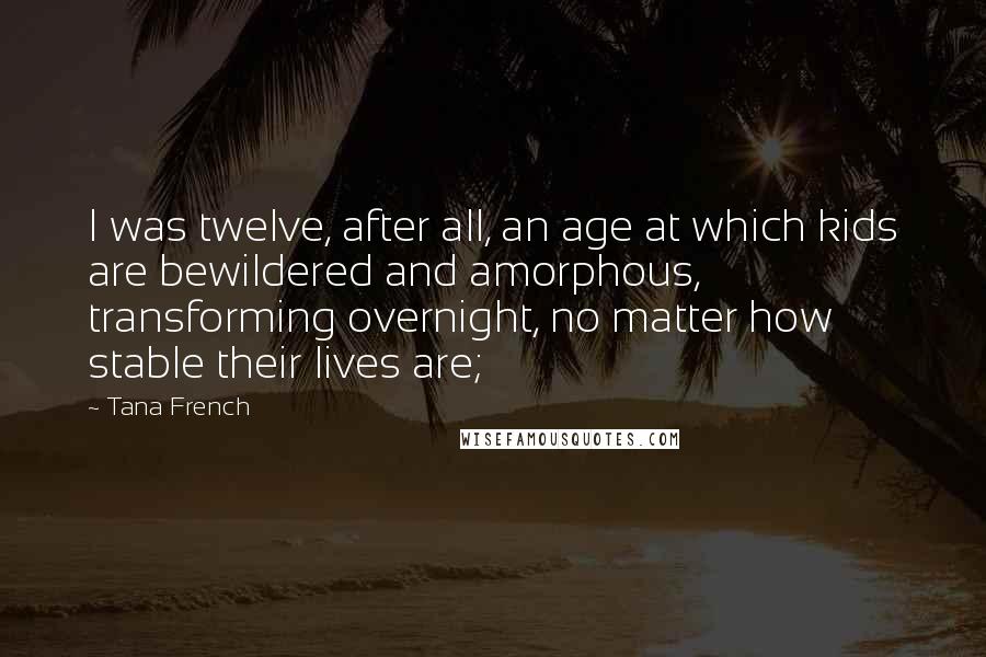 Tana French Quotes: I was twelve, after all, an age at which kids are bewildered and amorphous, transforming overnight, no matter how stable their lives are;