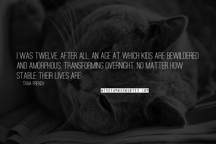 Tana French Quotes: I was twelve, after all, an age at which kids are bewildered and amorphous, transforming overnight, no matter how stable their lives are;