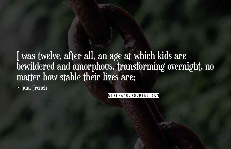 Tana French Quotes: I was twelve, after all, an age at which kids are bewildered and amorphous, transforming overnight, no matter how stable their lives are;