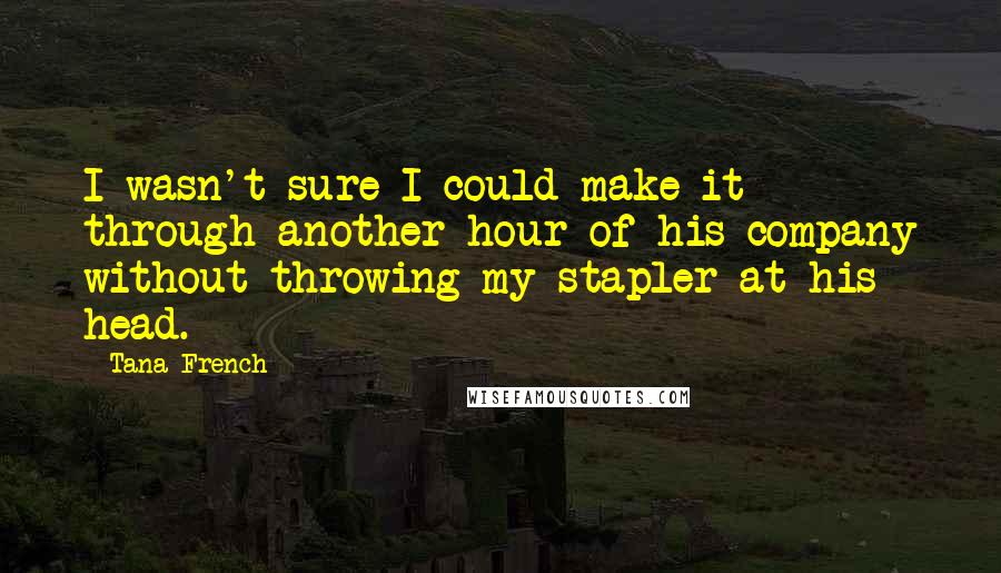 Tana French Quotes: I wasn't sure I could make it through another hour of his company without throwing my stapler at his head.