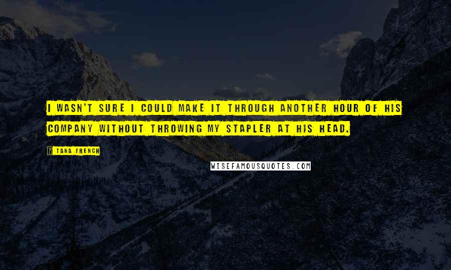 Tana French Quotes: I wasn't sure I could make it through another hour of his company without throwing my stapler at his head.