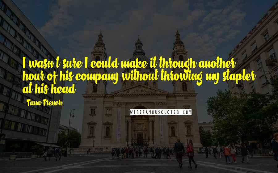 Tana French Quotes: I wasn't sure I could make it through another hour of his company without throwing my stapler at his head.