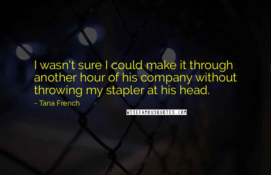 Tana French Quotes: I wasn't sure I could make it through another hour of his company without throwing my stapler at his head.