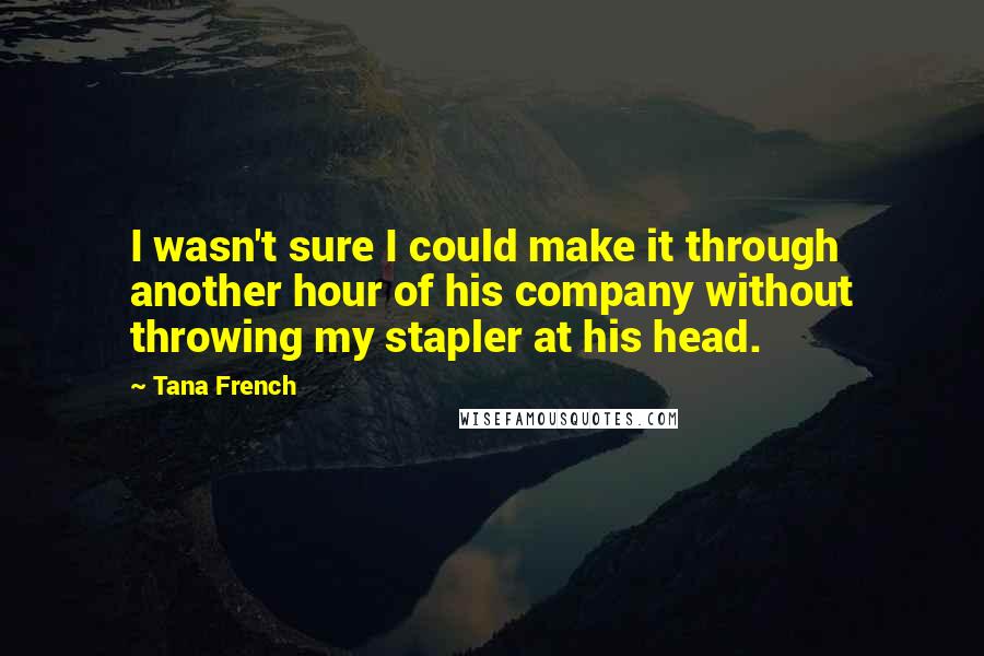 Tana French Quotes: I wasn't sure I could make it through another hour of his company without throwing my stapler at his head.