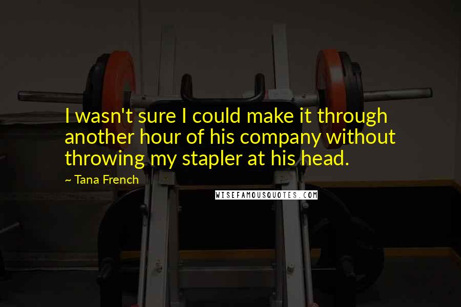 Tana French Quotes: I wasn't sure I could make it through another hour of his company without throwing my stapler at his head.