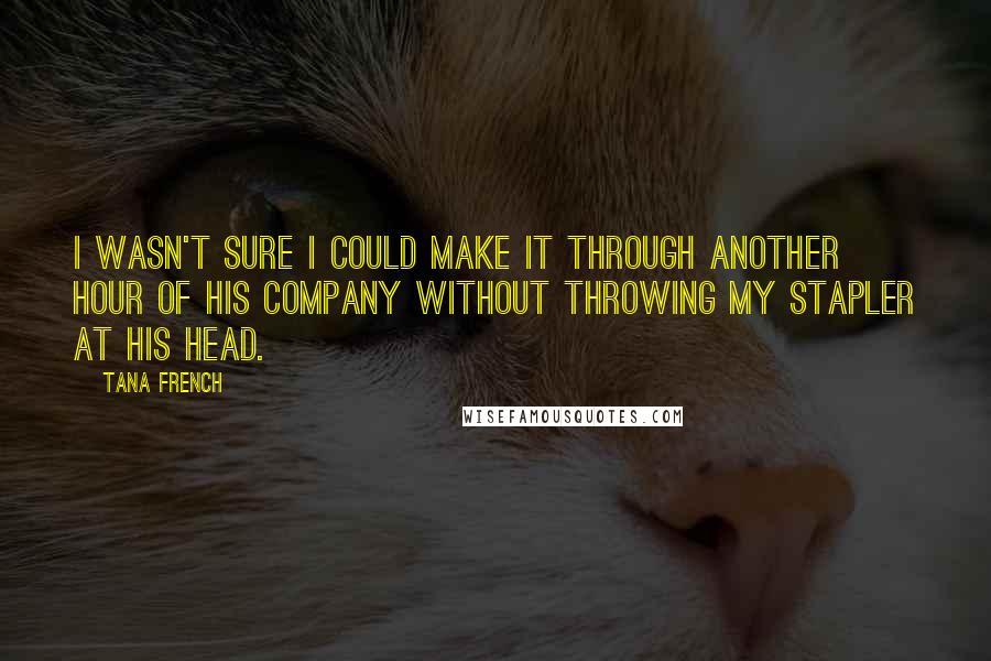 Tana French Quotes: I wasn't sure I could make it through another hour of his company without throwing my stapler at his head.