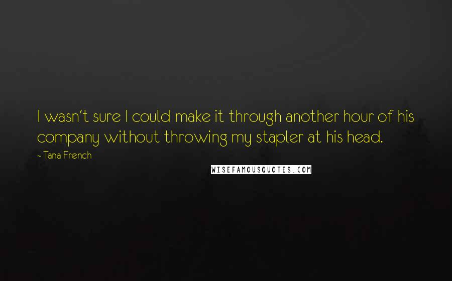 Tana French Quotes: I wasn't sure I could make it through another hour of his company without throwing my stapler at his head.