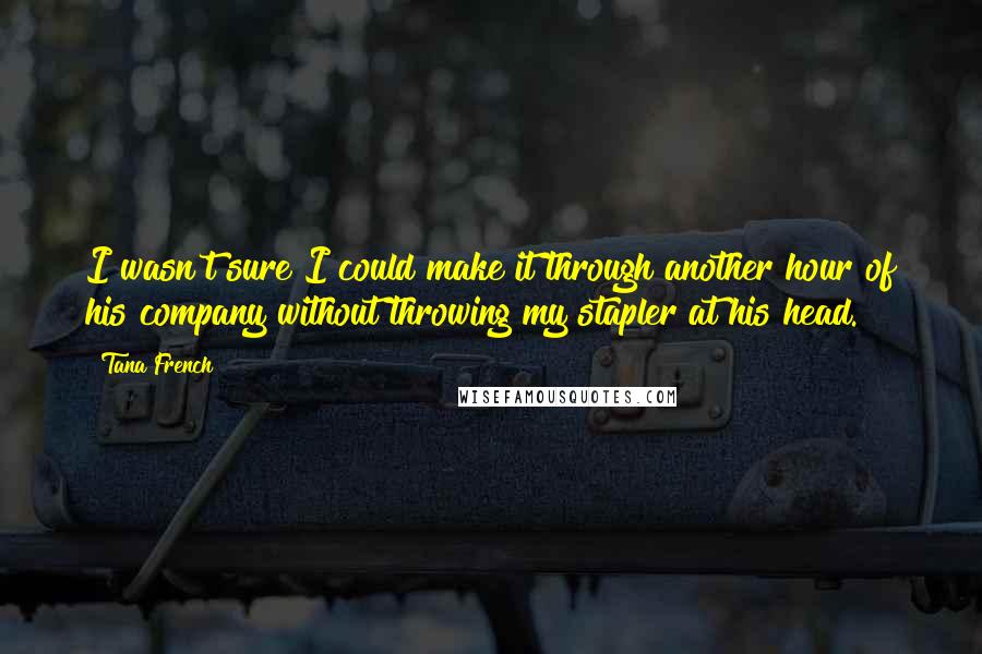 Tana French Quotes: I wasn't sure I could make it through another hour of his company without throwing my stapler at his head.