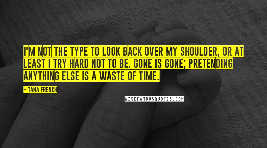 Tana French Quotes: I'm not the type to look back over my shoulder, or at least I try hard not to be. Gone is gone; pretending anything else is a waste of time.