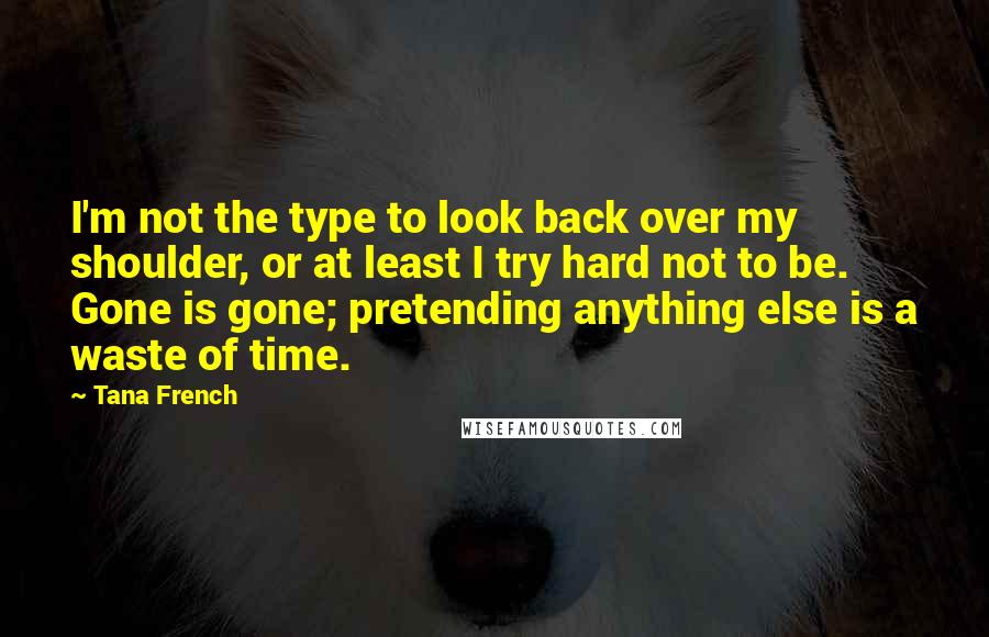Tana French Quotes: I'm not the type to look back over my shoulder, or at least I try hard not to be. Gone is gone; pretending anything else is a waste of time.
