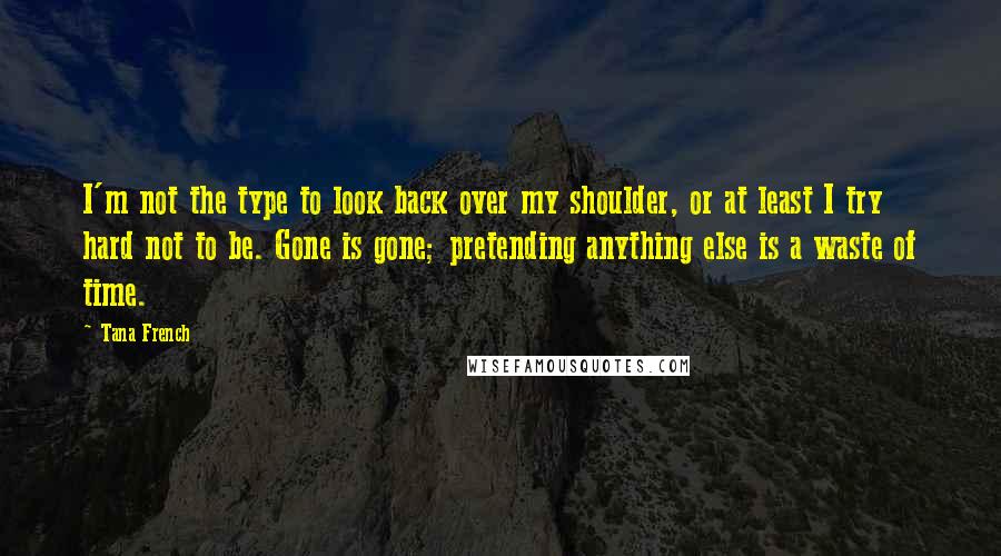 Tana French Quotes: I'm not the type to look back over my shoulder, or at least I try hard not to be. Gone is gone; pretending anything else is a waste of time.