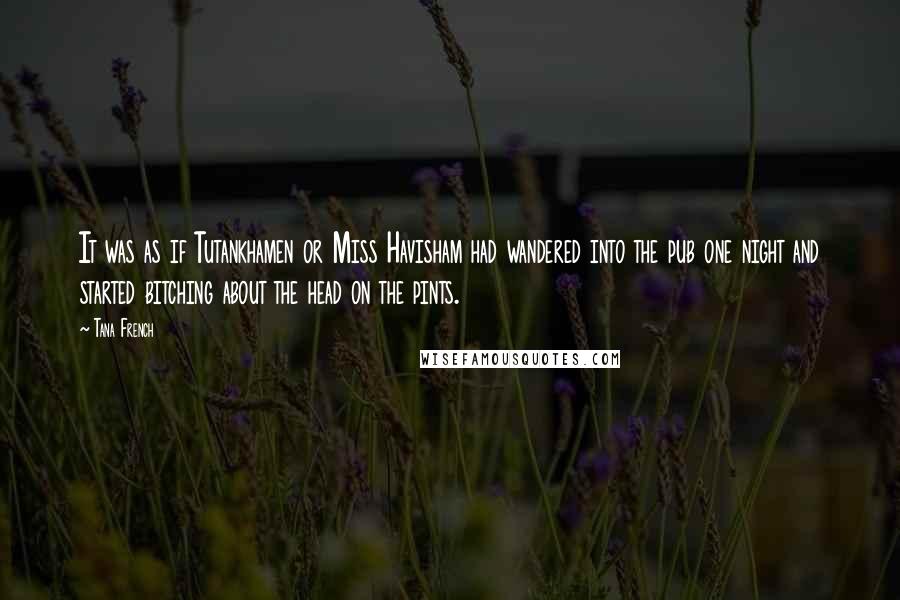 Tana French Quotes: It was as if Tutankhamen or Miss Havisham had wandered into the pub one night and started bitching about the head on the pints.