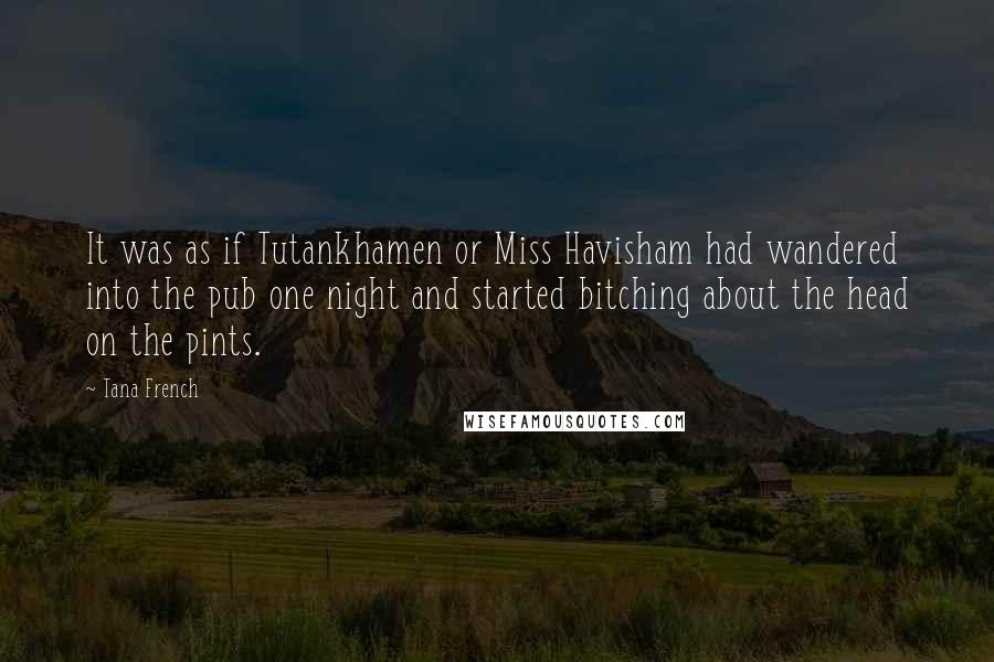 Tana French Quotes: It was as if Tutankhamen or Miss Havisham had wandered into the pub one night and started bitching about the head on the pints.