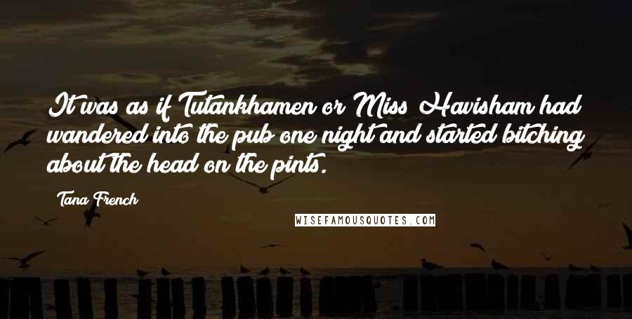 Tana French Quotes: It was as if Tutankhamen or Miss Havisham had wandered into the pub one night and started bitching about the head on the pints.