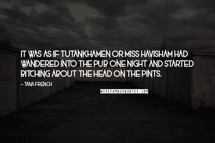 Tana French Quotes: It was as if Tutankhamen or Miss Havisham had wandered into the pub one night and started bitching about the head on the pints.