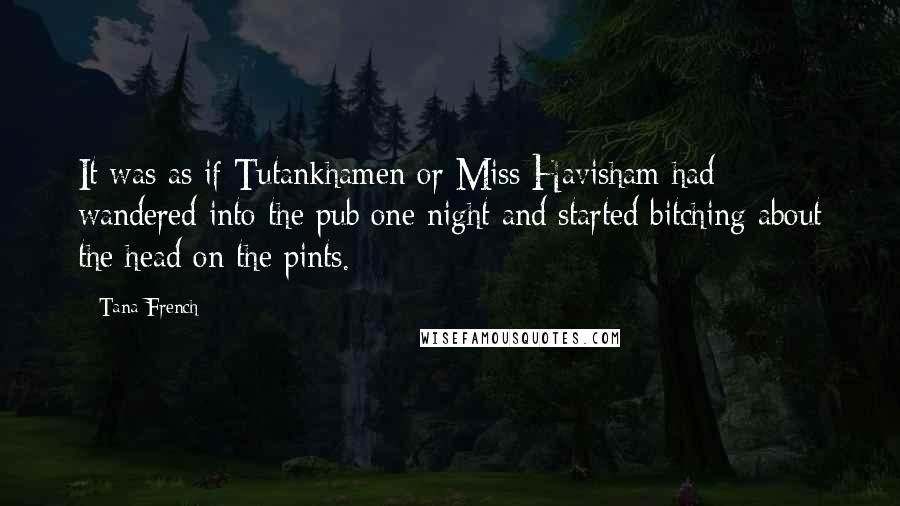 Tana French Quotes: It was as if Tutankhamen or Miss Havisham had wandered into the pub one night and started bitching about the head on the pints.