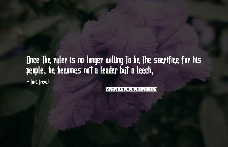 Tana French Quotes: Once the ruler is no longer willing to be the sacrifice for his people, he becomes not a leader but a leech,