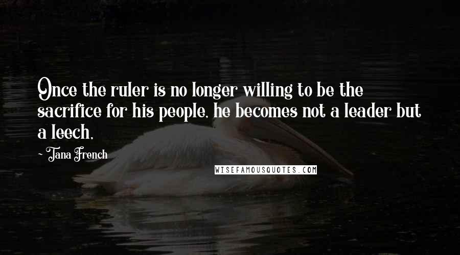 Tana French Quotes: Once the ruler is no longer willing to be the sacrifice for his people, he becomes not a leader but a leech,