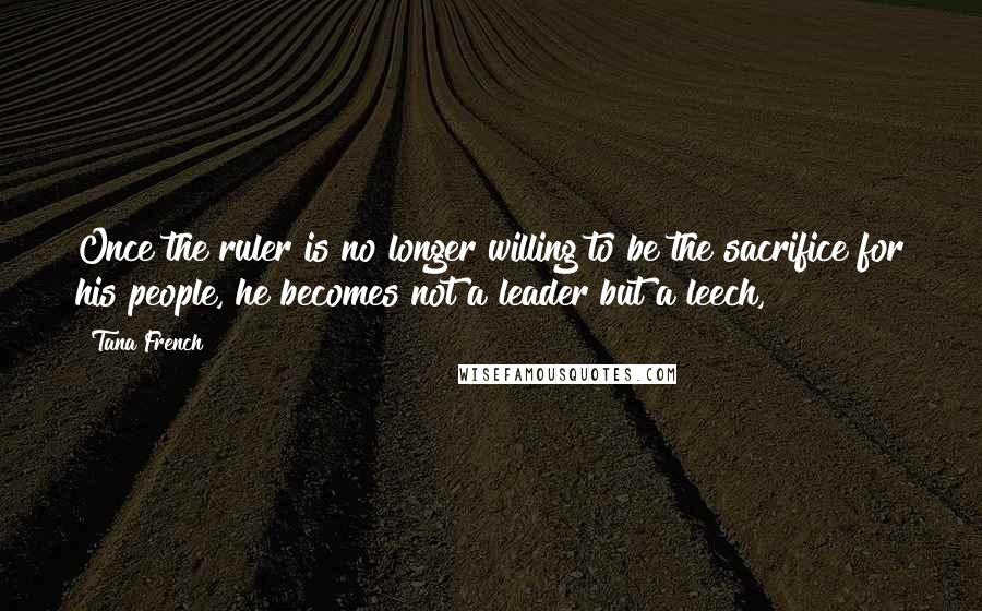 Tana French Quotes: Once the ruler is no longer willing to be the sacrifice for his people, he becomes not a leader but a leech,