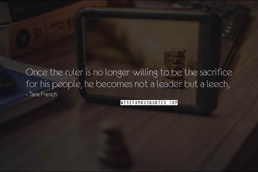 Tana French Quotes: Once the ruler is no longer willing to be the sacrifice for his people, he becomes not a leader but a leech,