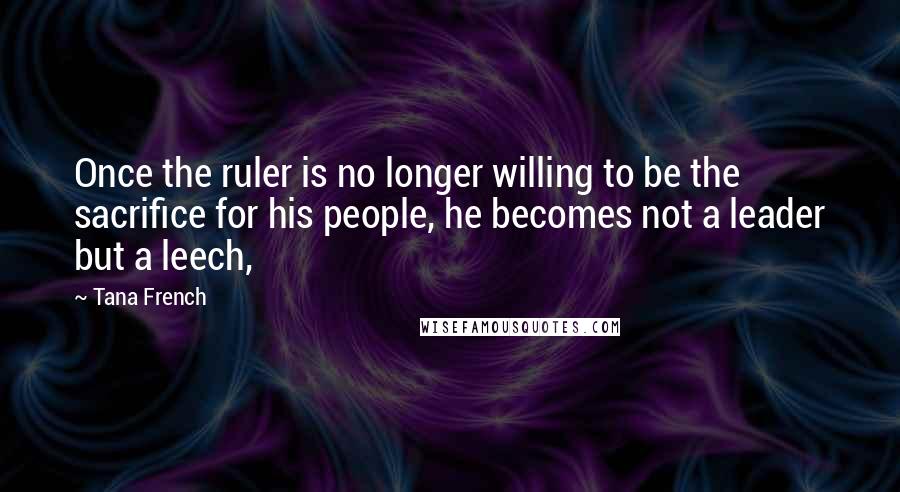 Tana French Quotes: Once the ruler is no longer willing to be the sacrifice for his people, he becomes not a leader but a leech,