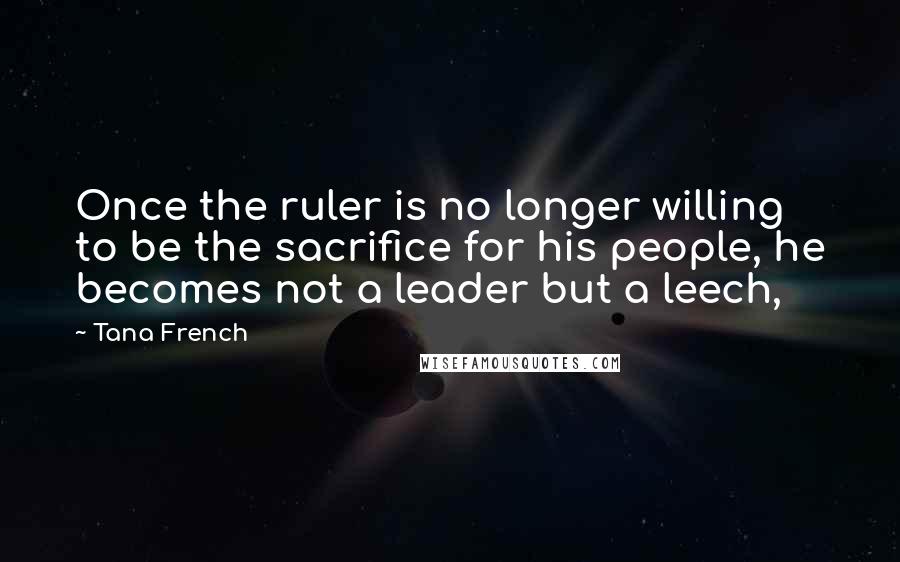 Tana French Quotes: Once the ruler is no longer willing to be the sacrifice for his people, he becomes not a leader but a leech,