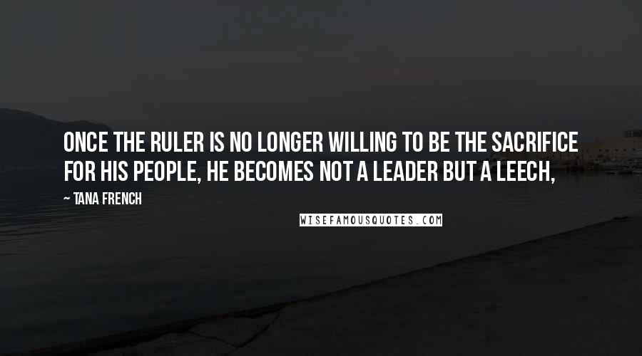 Tana French Quotes: Once the ruler is no longer willing to be the sacrifice for his people, he becomes not a leader but a leech,