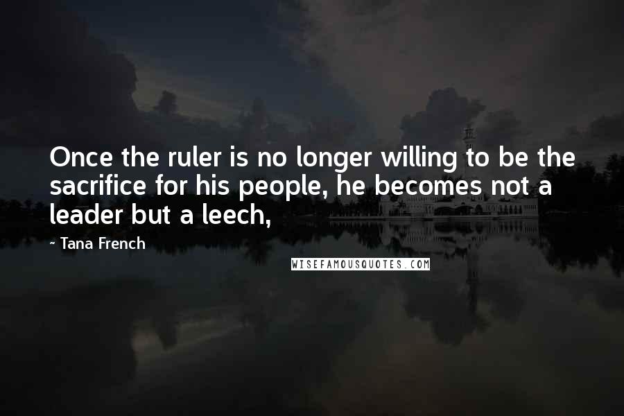 Tana French Quotes: Once the ruler is no longer willing to be the sacrifice for his people, he becomes not a leader but a leech,