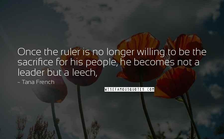 Tana French Quotes: Once the ruler is no longer willing to be the sacrifice for his people, he becomes not a leader but a leech,