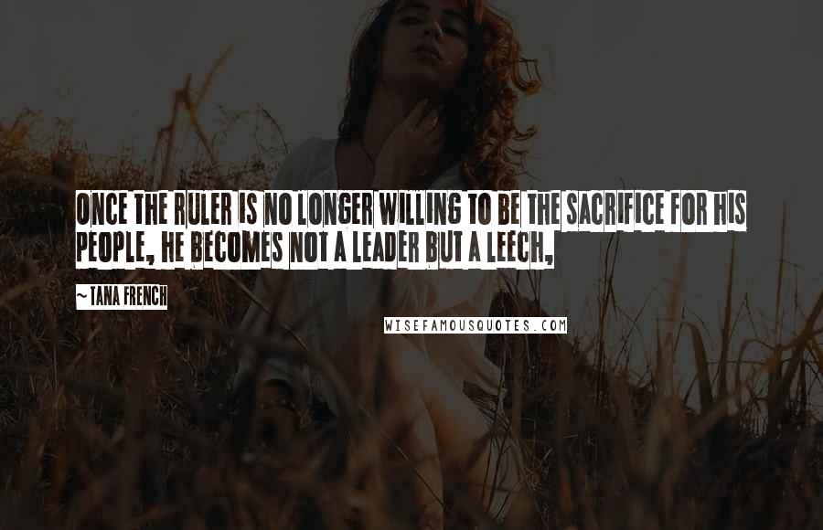Tana French Quotes: Once the ruler is no longer willing to be the sacrifice for his people, he becomes not a leader but a leech,