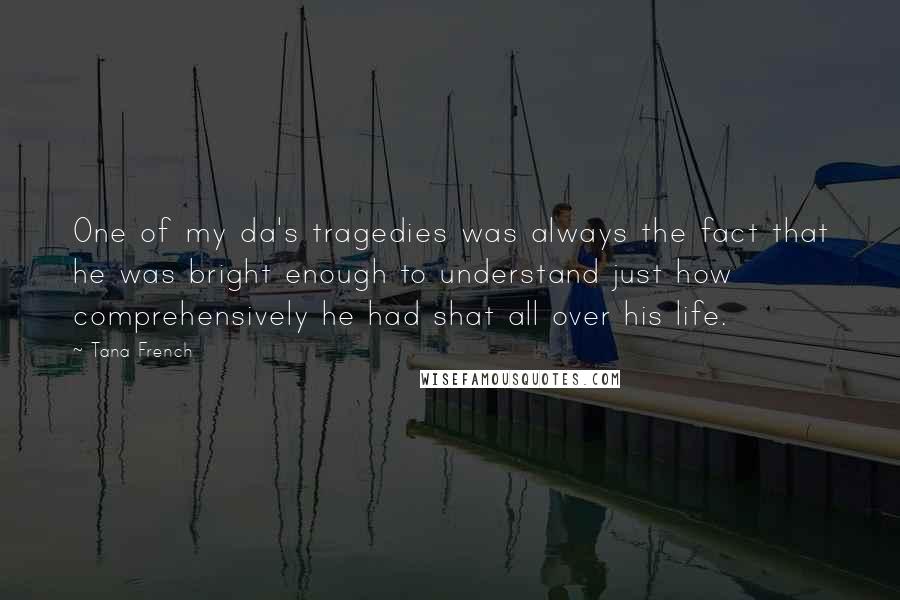 Tana French Quotes: One of my da's tragedies was always the fact that he was bright enough to understand just how comprehensively he had shat all over his life.