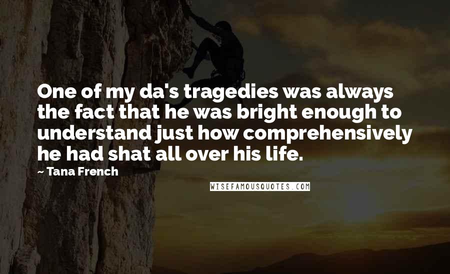 Tana French Quotes: One of my da's tragedies was always the fact that he was bright enough to understand just how comprehensively he had shat all over his life.