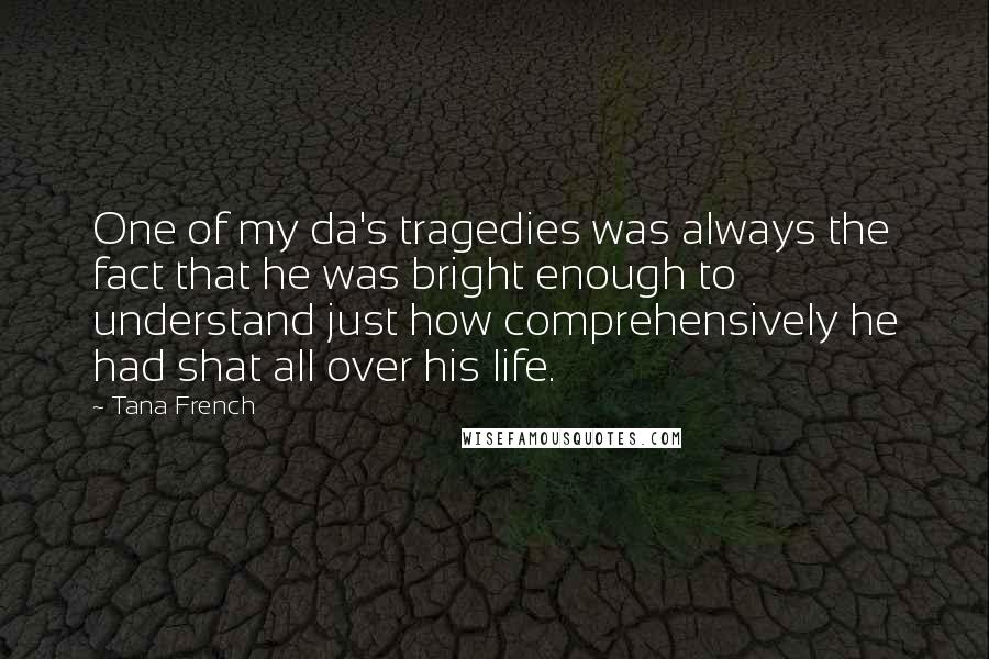 Tana French Quotes: One of my da's tragedies was always the fact that he was bright enough to understand just how comprehensively he had shat all over his life.