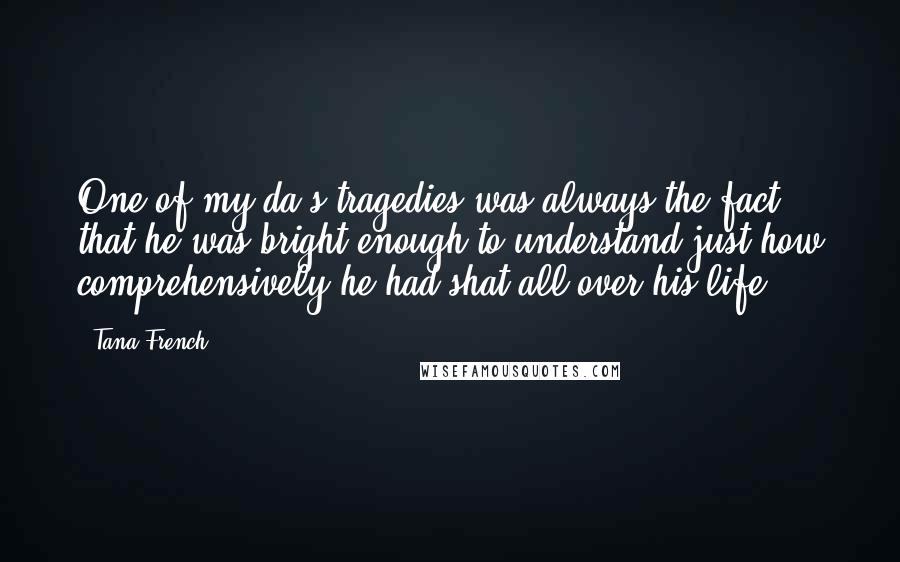 Tana French Quotes: One of my da's tragedies was always the fact that he was bright enough to understand just how comprehensively he had shat all over his life.