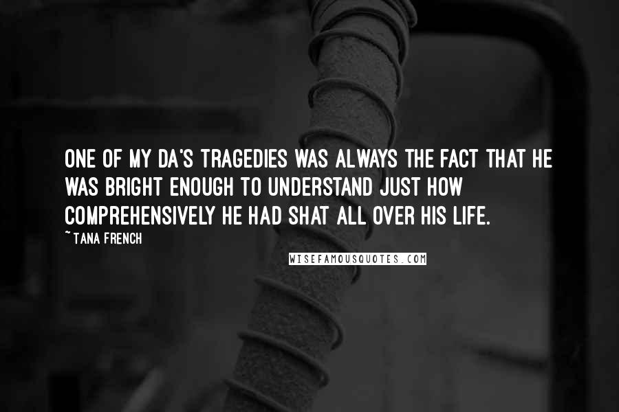 Tana French Quotes: One of my da's tragedies was always the fact that he was bright enough to understand just how comprehensively he had shat all over his life.