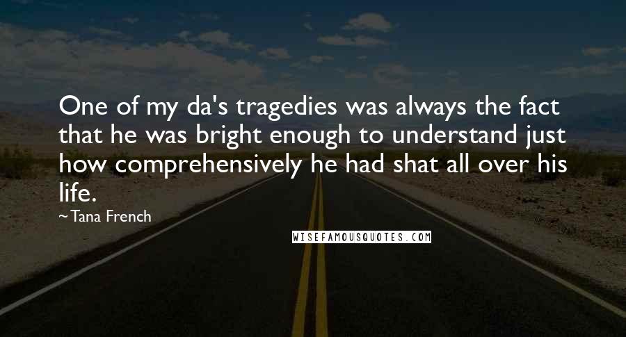 Tana French Quotes: One of my da's tragedies was always the fact that he was bright enough to understand just how comprehensively he had shat all over his life.