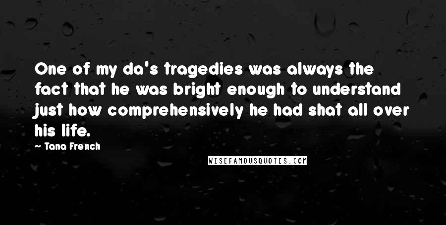 Tana French Quotes: One of my da's tragedies was always the fact that he was bright enough to understand just how comprehensively he had shat all over his life.