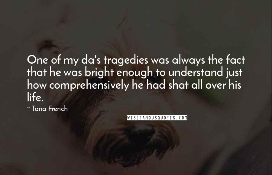 Tana French Quotes: One of my da's tragedies was always the fact that he was bright enough to understand just how comprehensively he had shat all over his life.