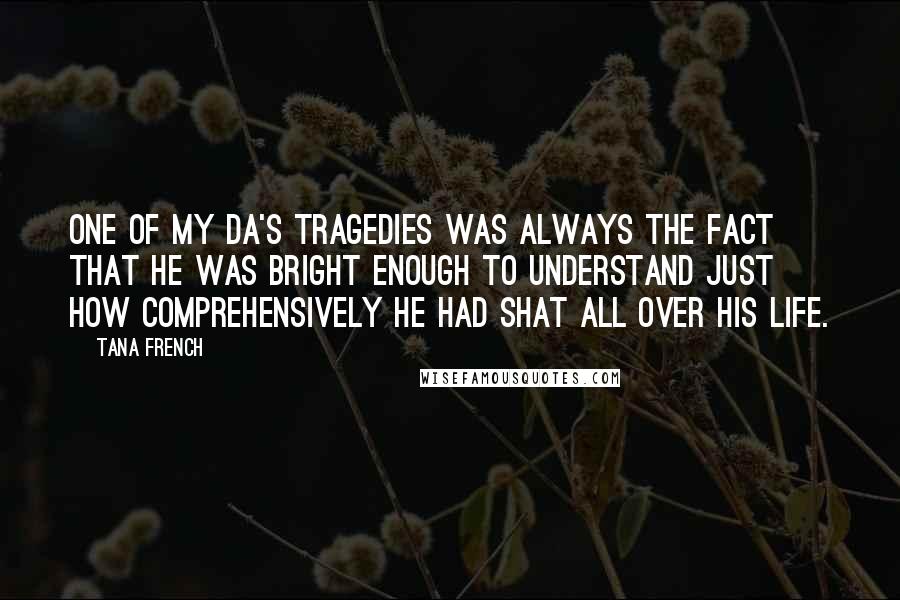 Tana French Quotes: One of my da's tragedies was always the fact that he was bright enough to understand just how comprehensively he had shat all over his life.