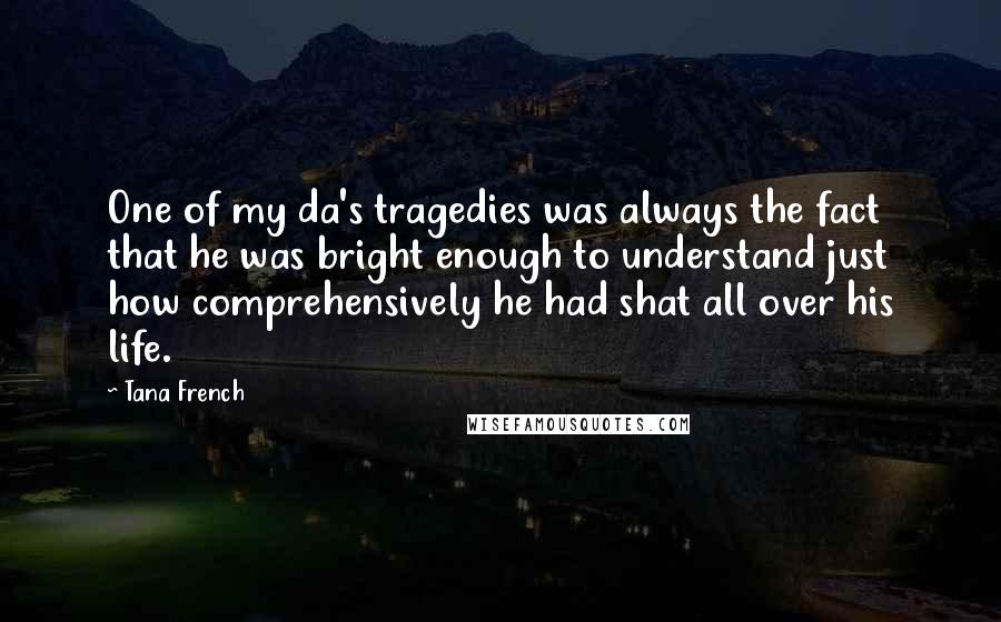 Tana French Quotes: One of my da's tragedies was always the fact that he was bright enough to understand just how comprehensively he had shat all over his life.