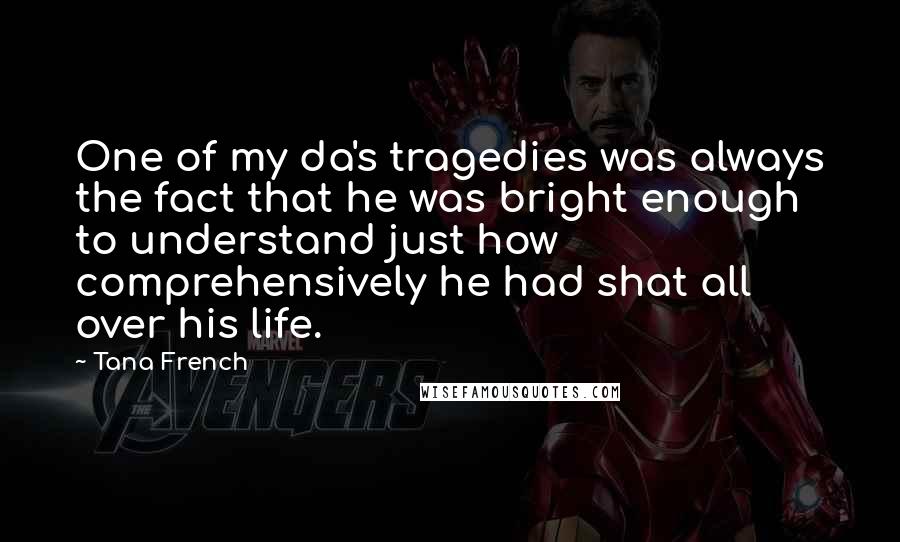 Tana French Quotes: One of my da's tragedies was always the fact that he was bright enough to understand just how comprehensively he had shat all over his life.