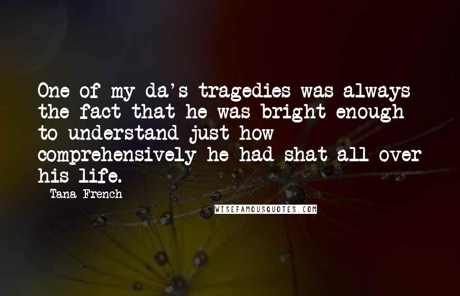 Tana French Quotes: One of my da's tragedies was always the fact that he was bright enough to understand just how comprehensively he had shat all over his life.