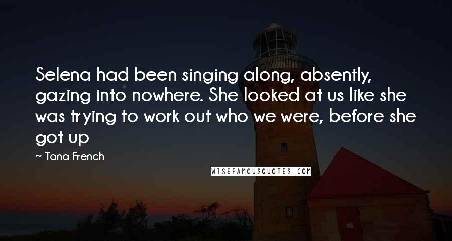 Tana French Quotes: Selena had been singing along, absently, gazing into nowhere. She looked at us like she was trying to work out who we were, before she got up