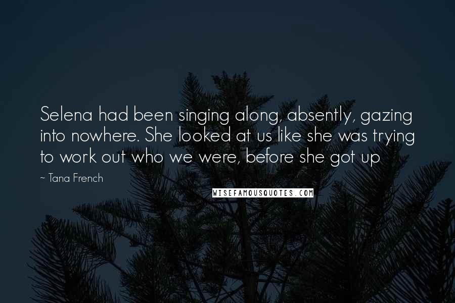 Tana French Quotes: Selena had been singing along, absently, gazing into nowhere. She looked at us like she was trying to work out who we were, before she got up