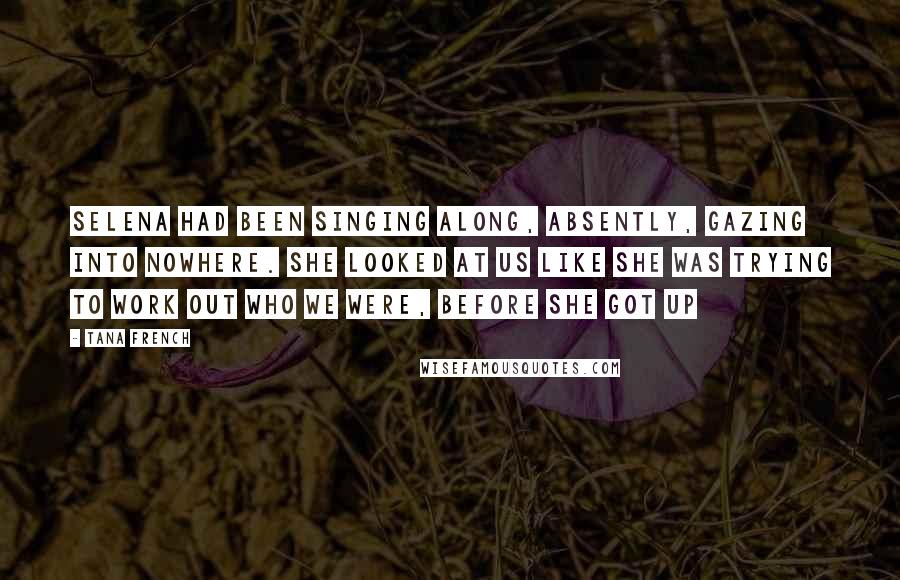 Tana French Quotes: Selena had been singing along, absently, gazing into nowhere. She looked at us like she was trying to work out who we were, before she got up
