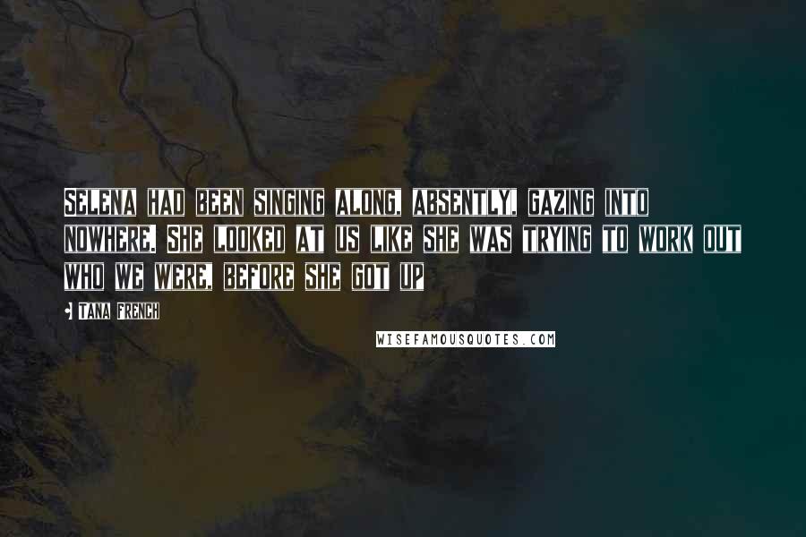 Tana French Quotes: Selena had been singing along, absently, gazing into nowhere. She looked at us like she was trying to work out who we were, before she got up