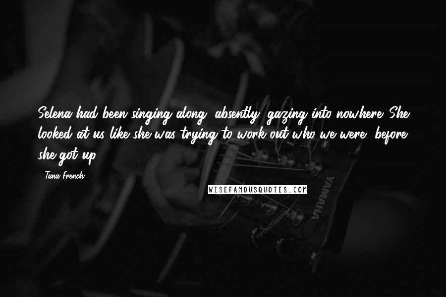 Tana French Quotes: Selena had been singing along, absently, gazing into nowhere. She looked at us like she was trying to work out who we were, before she got up