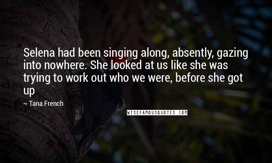 Tana French Quotes: Selena had been singing along, absently, gazing into nowhere. She looked at us like she was trying to work out who we were, before she got up