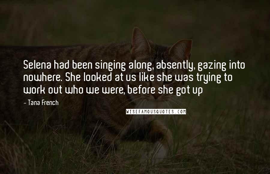 Tana French Quotes: Selena had been singing along, absently, gazing into nowhere. She looked at us like she was trying to work out who we were, before she got up